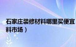 石家庄装修材料哪里买便宜（石家庄有哪几家大型的装修材料市场）