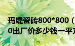 玛缇瓷砖800*800（玛缇瓷砖釉面瓷砖80x80出厂价多少钱一平方）