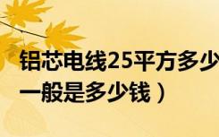 铝芯电线25平方多少钱（4平方铝芯电线价格一般是多少钱）