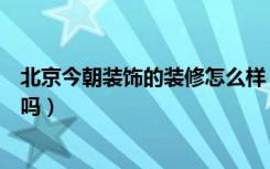 北京今朝装饰的装修怎么样（今朝装饰在北京够知名够品牌吗）