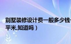 别墅装修设计费一般多少钱一平米（别墅装修一般多少钱一平米,知道吗）