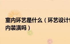 室内环艺是什么（环艺设计包括室内装潢吗装潢设计包括室内装潢吗）