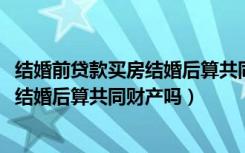 结婚前贷款买房结婚后算共同财产吗（结婚前按揭买的房子、结婚后算共同财产吗）