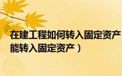 在建工程如何转入固定资产（在建工程(房屋)什么情况下才能转入固定资产）