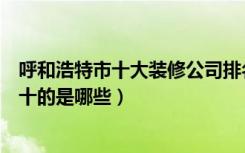 呼和浩特市十大装修公司排名（呼和浩特市装修公司排名前十的是哪些）