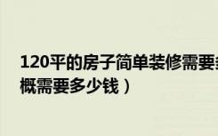 120平的房子简单装修需要多少钱（简装修120平的房子大概需要多少钱）