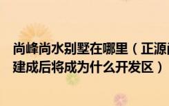 尚峰尚水别墅在哪里（正源尚峰尚水长沙北美家族庄园别墅建成后将成为什么开发区）