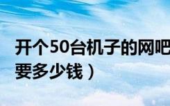 开个50台机子的网吧（装修 设备 租金大概需要多少钱）