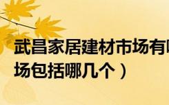 武昌家居建材市场有哪几家（武汉建材家居市场包括哪几个）