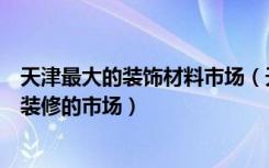 天津最大的装饰材料市场（天津塘沽有哪些个主要的建材和装修的市场）