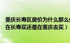 重庆长寿区房价为什么那么低（我是长寿区的人想买房子是在长寿买还是在重庆去买）