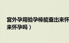 宫外孕用验孕棒能查出来怀孕吗?（宫外孕用验孕棒能查出来怀孕吗）