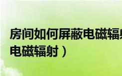 房间如何屏蔽电磁辐射（如何检测房间内各类电磁辐射）