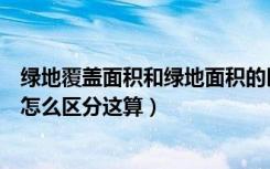 绿地覆盖面积和绿地面积的区别（绿化覆盖面积和绿地面积怎么区分这算）