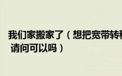 我们家搬家了（想把宽带转移到新房子里 宽带是中国移动的 请问可以吗）