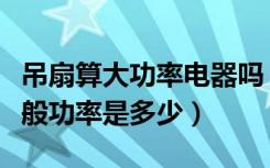 吊扇算大功率电器吗（房间里面的大的吊扇一般功率是多少）