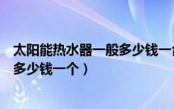 太阳能热水器一般多少钱一台（家用太阳能热水器价格一般多少钱一个）