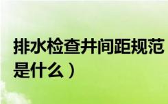 排水检查井间距规范（排水管检查井间距标准是什么）