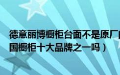 德意丽博橱柜台面不是原厂的吗（德意丽博橱柜怎么样是中国橱柜十大品牌之一吗）