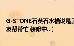 G-STONE石英石水槽说是质量很好（价格怎么样 知道的朋友帮帮忙 装修中..）