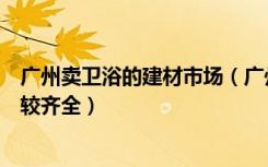 广州卖卫浴的建材市场（广州哪些家居建材的卖场的产品比较齐全）