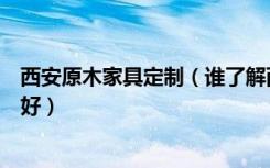 西安原木家具定制（谁了解西安定做实木家具哪家做的比较好）