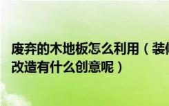 废弃的木地板怎么利用（装修完剩下的木地板能做什么,旧物改造有什么创意呢）