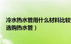 冷水热水管用什么材料比较好?（家用冷热水管哪种好,如何选购热水管）