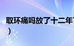 取环痛吗放了十二年了（取环痛吗放了十年了）