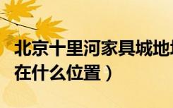 北京十里河家具城地址（北京十里河家具市场在什么位置）