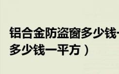 铝合金防盗窗多少钱一平方呢（铝合金防盗窗多少钱一平方）