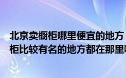 北京卖橱柜哪里便宜的地方（你好请问您知道北京卖整体橱柜比较有名的地方都在那里啊）