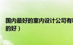 国内最好的室内设计公司有哪些（建筑室内设计哪些公司做的好）