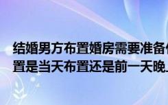 结婚男方布置婚房需要准备什么（结婚新房男方家要怎么布置是当天布置还是前一天晚上布置）