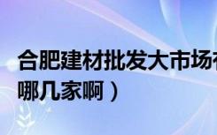 合肥建材批发大市场有几家（合肥建材市场有哪几家啊）