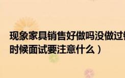 现象家具销售好做吗没做过销售老手大神说下（还有面试的时候面试要注意什么）