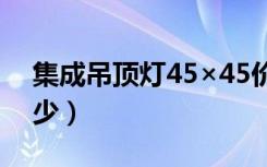 集成吊顶灯45×45价格（集成吊灯价格是多少）