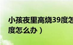 小孩夜里高烧39度怎么办（小孩夜里发烧39度怎么办）