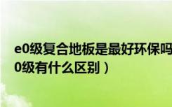 e0级复合地板是最好环保吗（复合地板中的环保等级E1和E0级有什么区别）