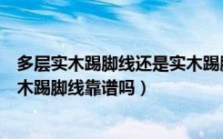 多层实木踢脚线还是实木踢脚线好呢（实木踢脚线好不好实木踢脚线靠谱吗）