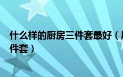 什么样的厨房三件套最好（朋友们都说一说如何选择厨房三件套）