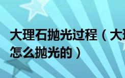 大理石抛光过程（大理石抛光工艺流程应该是怎么抛光的）