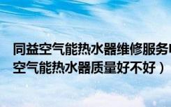 同益空气能热水器维修服务电话（谁清楚空气能热水器同益空气能热水器质量好不好）