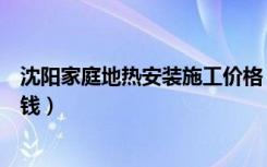 沈阳家庭地热安装施工价格（沈阳地热安装报价一平米多少钱）