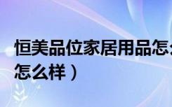 恒美品位家居用品怎么样（恒美品位家居用品怎么样）