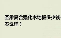 圣象复合强化木地板多少钱一平方（谁了解圣象复合木地板怎么样）