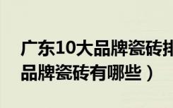 广东10大品牌瓷砖排名有哪些（广东省十大品牌瓷砖有哪些）