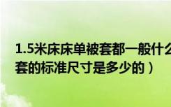 1.5米床床单被套都一般什么规格（各位给说下1米5床单被套的标准尺寸是多少的）