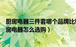 厨房电器三件套哪个品牌比较好（厨房电器十大品牌排名厨房电器怎么选购）