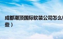 成都潮顶国际软装公司怎么样（成都软装公司排名前十是哪些）